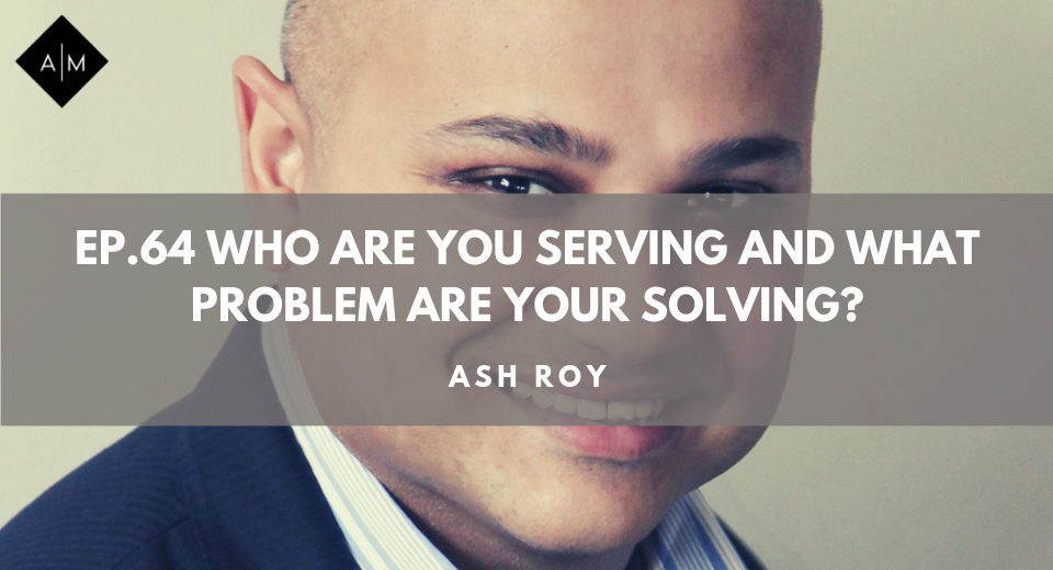 Ep64. Who Are You Serving and What Problem Are You Solving? Ash Roy